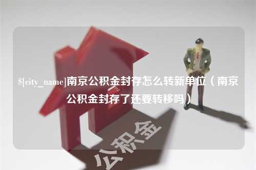 弥勒南京公积金封存怎么转新单位（南京公积金封存了还要转移吗）